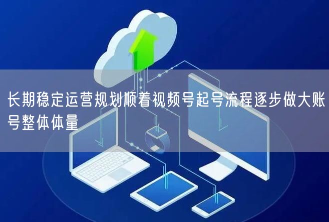 长期稳定运营规划顺着视频号起号流程逐步做大账号整体体量