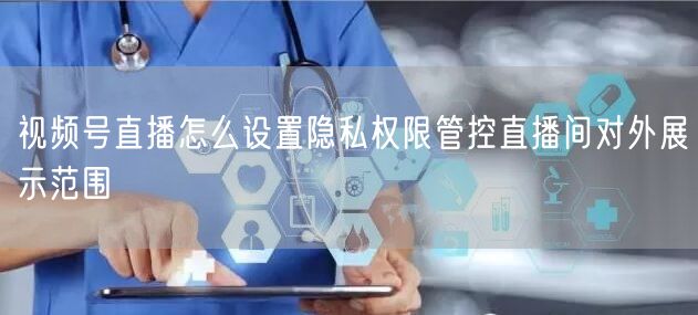 视频号直播怎么设置隐私权限管控直播间对外展示范围