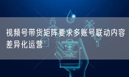 视频号带货矩阵要求多账号联动内容差异化运营