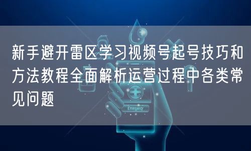 新手避开雷区学习视频号起号技巧和方法教程全面解析运营过程中各类常见问题
