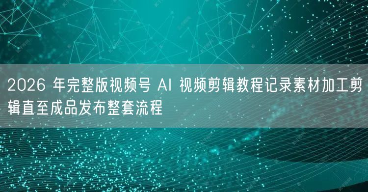 2026 年完整版视频号 AI 视频剪辑教程记录素材加工剪辑直至成品发布整套流程