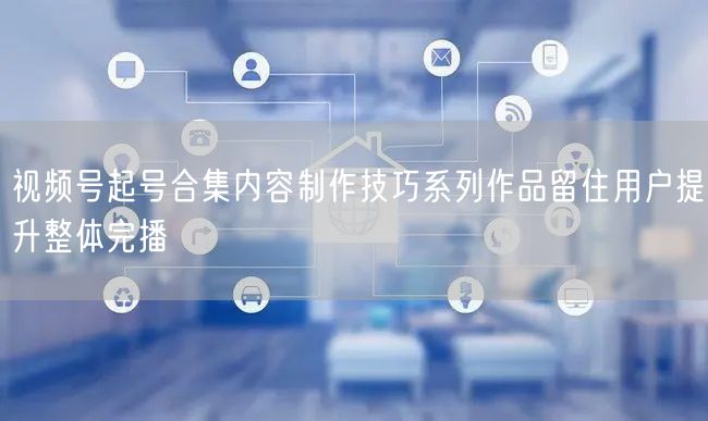 视频号起号合集内容制作技巧系列作品留住用户提升整体完播