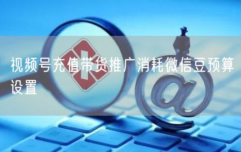 视频号充值带货推广消耗微信豆预算设置