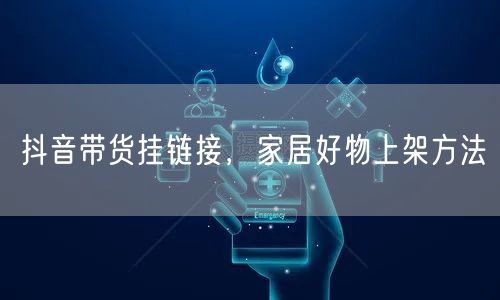 抖音带货挂链接，家居好物上架方法