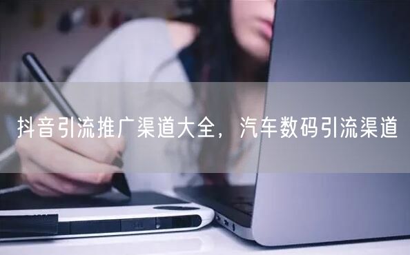 抖音引流推广渠道大全，汽车数码引流渠道