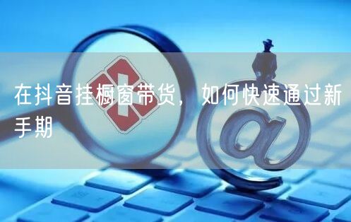 在抖音挂橱窗带货，如何快速通过新手期