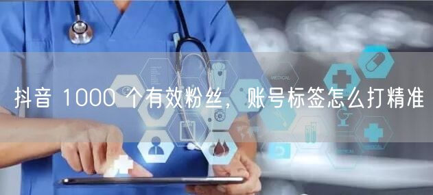 抖音 1000 个有效粉丝，账号标签怎么打精准