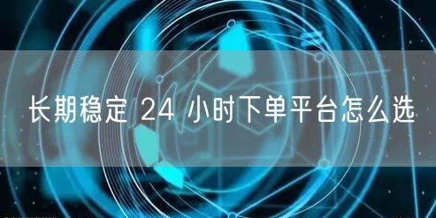 长期稳定 24 小时下单平台怎么选