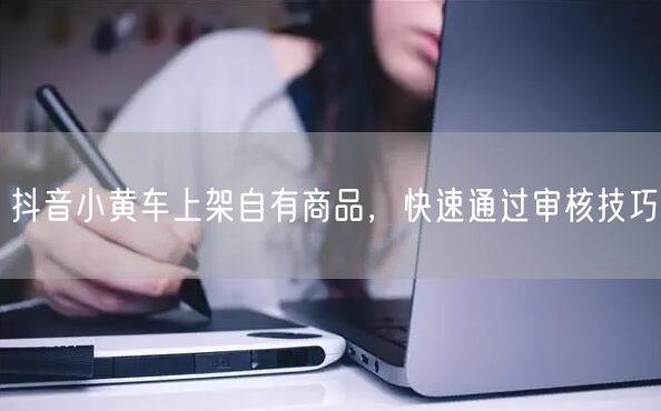 抖音小黄车上架自有商品，快速通过审核技巧