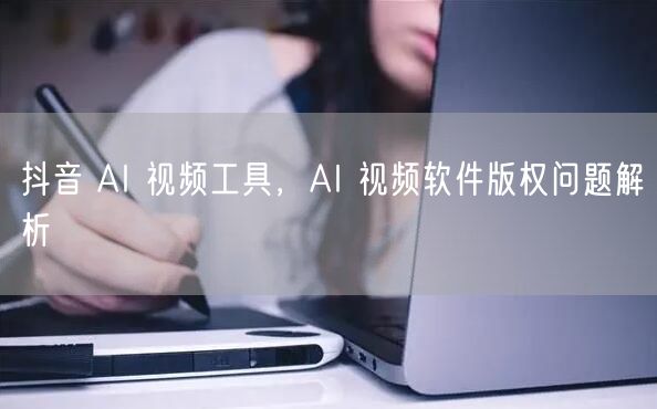 抖音 AI 视频工具，AI 视频软件版权问题解析
