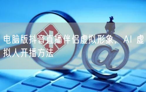电脑版抖音直播伴侣虚拟形象，AI 虚拟人开播方法