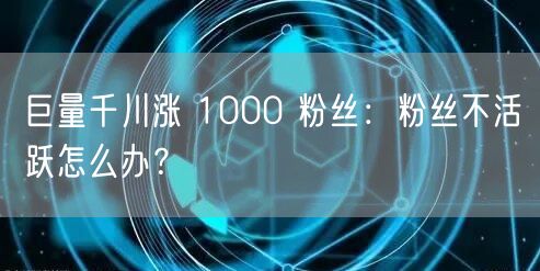 巨量千川涨 1000 粉丝：粉丝不活跃怎么办？