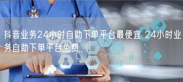 抖音业务24小时自助下单平台最便宜 24小时业务自助下单平台免费