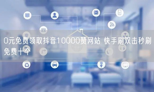 0元免费领取抖音10000赞网站 快手刷双击秒刷免费十个