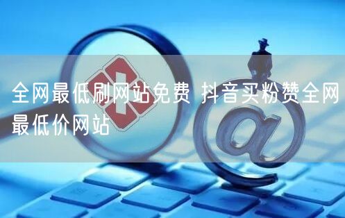 全网最低刷网站免费 抖音买粉赞全网最低价网站