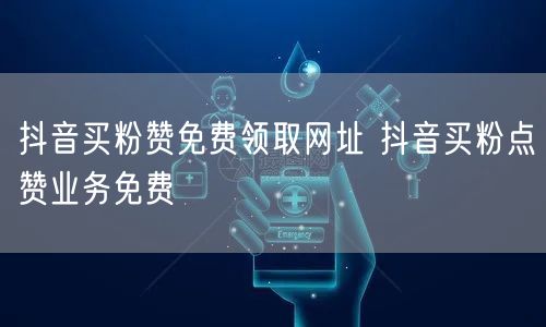 抖音买粉赞免费领取网址 抖音买粉点赞业务免费