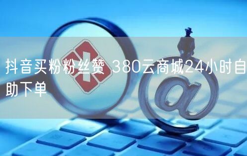 抖音买粉粉丝赞 380云商城24小时自助下单