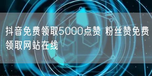 抖音免费领取5000点赞 粉丝赞免费领取网站在线