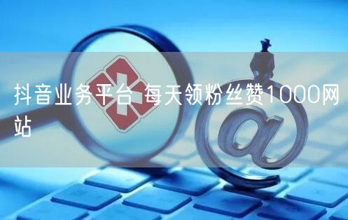 抖音业务平台 每天领粉丝赞1000网站
