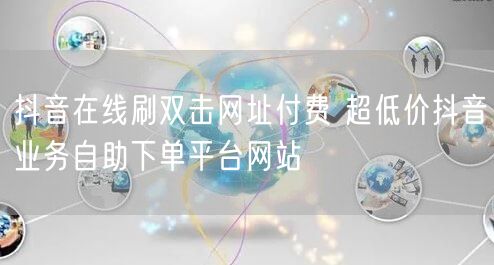 抖音在线刷双击网址付费 超低价抖音业务自助下单平台网站