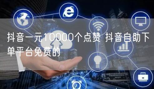 抖音一元10000个点赞 抖音自助下单平台免费的