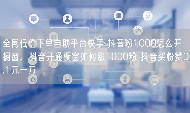 全网低价下单自助平台快手 抖音粉1000怎么开橱窗，抖音开通橱窗如何涨1000粉 抖音买粉赞0.1元一万