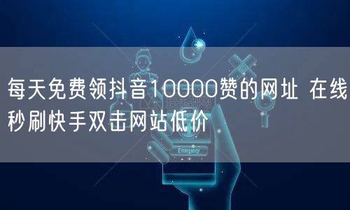 每天免费领抖音10000赞的网址 在线秒刷快手双击网站低价