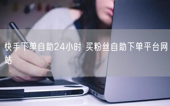快手下单自助24小时 买粉丝自助下单平台网站